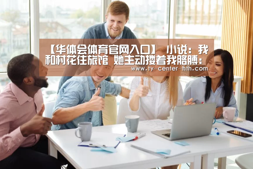 【华体会体育官网入口】
小说:我和村花住旅馆 她主动搂着我胳膊:我们是两口子 开